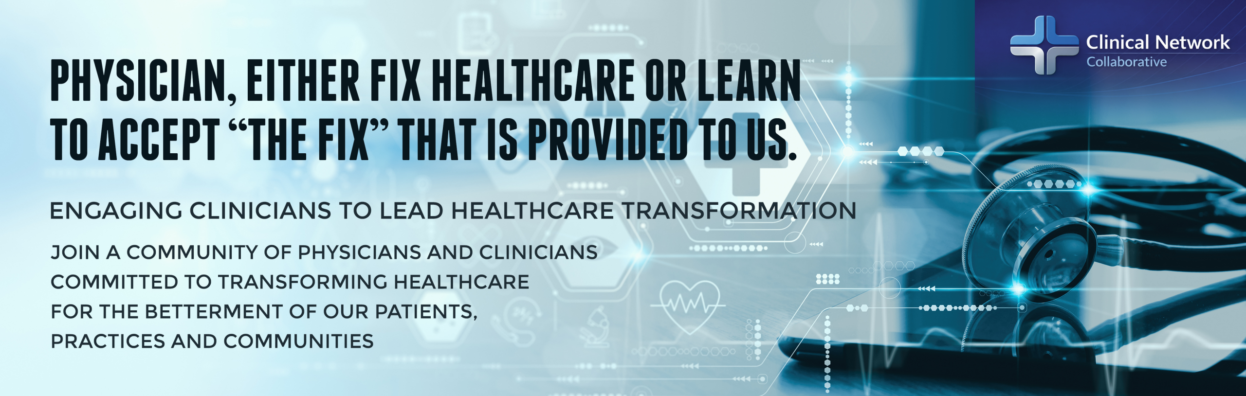 Physician, either fix healthcare or learn to accept “the fix” that is provided to us. Engaging Clinicians to Lead Healthcare Transformation Join a Community of Physicians and Clinicians Committed to Transforming Healthcare for the betterment of our Patients, Practices and Communities